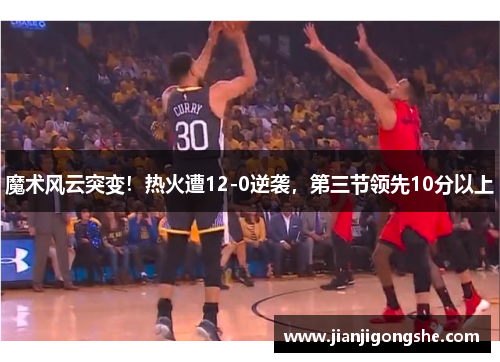魔术风云突变！热火遭12-0逆袭，第三节领先10分以上